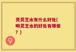 煲灵芝水有什么好处(喝灵芝水的好处有哪些？)