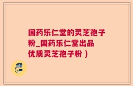 国药乐仁堂的灵芝孢子粉_国药乐仁堂出品 优质灵芝孢子粉 )