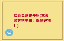 苁蓉灵芝孢子粉(苁蓉灵芝孢子粉：保健好物！)