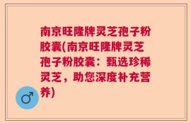 南京旺隆牌灵芝孢子粉胶囊(南京旺隆牌灵芝孢子粉胶囊：甄选珍稀灵芝，助您深度补充营养)