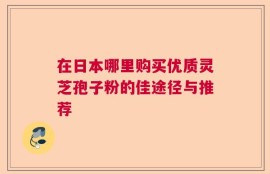 在日本哪里购买优质灵芝孢子粉的佳途径与推荐