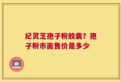 纪灵芝孢子粉胶囊？孢子粉市面售价是多少