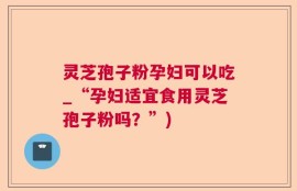 灵芝孢子粉孕妇可以吃_“孕妇适宜食用灵芝孢子粉吗？”)