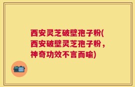 西安灵芝破壁孢子粉(西安破壁灵芝孢子粉，神奇功效不言而喻)