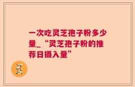 一次吃灵芝孢子粉多少量_“灵芝孢子粉的推荐日摄入量”