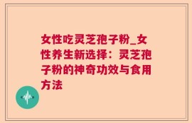 女性吃灵芝孢子粉_女性养生新选择：灵芝孢子粉的神奇功效与食用方法