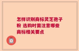 怎样识别商标灵芝孢子粉 选购时需注意哪些商标相关要点