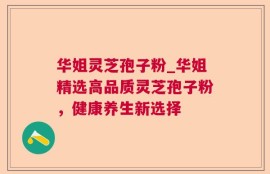 华姐灵芝孢子粉_华姐精选高品质灵芝孢子粉，健康养生新选择