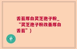 舌苔厚白灵芝孢子粉_“灵芝孢子粉改善厚白舌苔”)