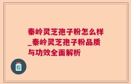 秦岭灵芝孢子粉怎么样_秦岭灵芝孢子粉品质与功效全面解析