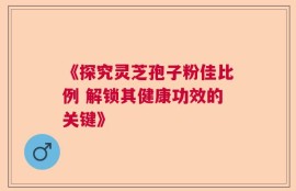 《探究灵芝孢子粉佳比例 解锁其健康功效的关键》