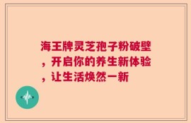 海王牌灵芝孢子粉破壁，开启你的养生新体验，让生活焕然一新