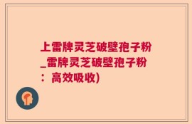 上雷牌灵芝破壁孢子粉_雷牌灵芝破壁孢子粉：高效吸收)