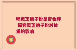 喝灵芝孢子粉是否会胖 探究灵芝孢子粉对体重的影响