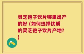 灵芝孢子饮片哪里出产的好 (如何选择优质的灵芝孢子饮片产地？)