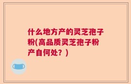 什么地方产的灵芝孢子粉(高品质灵芝孢子粉产自何处？)