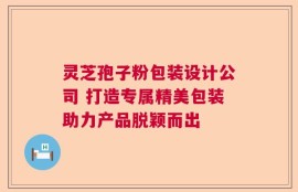 灵芝孢子粉包装设计公司 打造专属精美包装助力产品脱颖而出