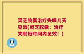 灵芝胶囊治疗失眠几天见效(灵芝胶囊：治疗失眠短时间内见效！)