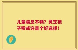 儿童喘息不畅？灵芝孢子粉或许是个好选择！