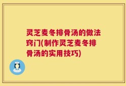 灵芝麦冬排骨汤的做法窍门(制作灵芝麦冬排骨汤的实用技巧)