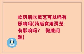 吃药后吃灵芝可以吗有影响吗(药后食用灵芝有影响吗？  健康问题)