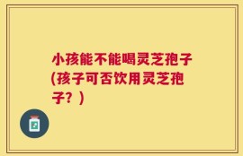 小孩能不能喝灵芝孢子(孩子可否饮用灵芝孢子？)
