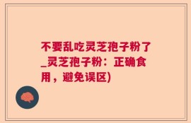 不要乱吃灵芝孢子粉了_灵芝孢子粉：正确食用，避免误区)
