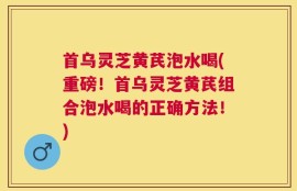 首乌灵芝黄芪泡水喝(重磅！首乌灵芝黄芪组合泡水喝的正确方法！)