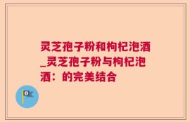 灵芝孢子粉和枸杞泡酒_灵芝孢子粉与枸杞泡酒：的完美结合