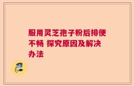 服用灵芝孢子粉后排便不畅 探究原因及解决办法