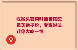 吃猴头菇同时能否搭配灵芝孢子粉，专家说法让你大吃一惊