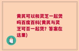 黄芪可以和灵芝一起煲吗百度百科(黄芪与灵芝可否一起煲？答案在这里)