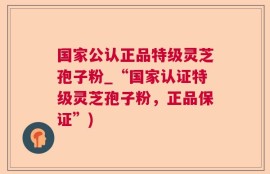 国家公认正品特级灵芝孢子粉_“国家认证特级灵芝孢子粉，正品保证”)