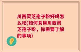 川西灵芝孢子粉好吗怎么吃(如何食用川西灵芝孢子粉，你需要了解的事项)