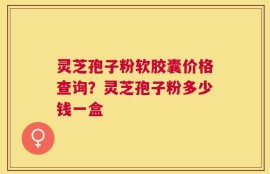 灵芝孢子粉软胶囊价格查询？灵芝孢子粉多少钱一盒