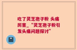 吃了灵芝孢子粉 头痛厉害_“灵芝孢子粉引发头痛问题探讨”