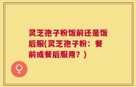 灵芝孢子粉饭前还是饭后服(灵芝孢子粉：餐前或餐后服用？)