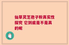 仙草灵芝孢子粉真实性探究 它到底是不是真的呢