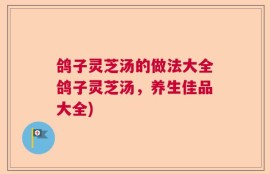 鸽子灵芝汤的做法大全鸽子灵芝汤，养生佳品大全)