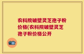农科院破壁灵芝孢子粉价格(农科院破壁灵芝孢子粉价格公开