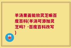 羊汤里面能放灵芝嘛百度百科(羊汤可添加灵芝吗？-百度百科改写)