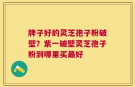 牌子好的灵芝孢子粉破壁？紫一破壁灵芝孢子粉到哪里买最好
