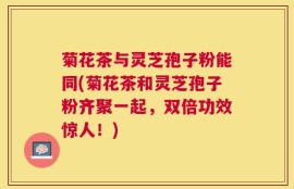菊花茶与灵芝孢子粉能同(菊花茶和灵芝孢子粉齐聚一起，双倍功效惊人！)