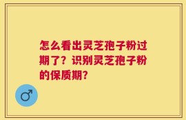 怎么看出灵芝孢子粉过期了？识别灵芝孢子粉的保质期？