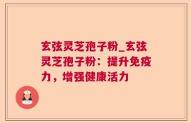 玄弦灵芝孢子粉_玄弦灵芝孢子粉：提升免疫力，增强健康活力