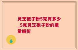 灵芝孢子粉5克有多少_5克灵芝孢子粉的重量解析