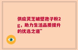 供应灵芝破壁孢子粉2g，助力生活品质提升的优选之道”