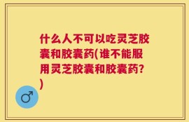 什么人不可以吃灵芝胶囊和胶囊药(谁不能服用灵芝胶囊和胶囊药？)