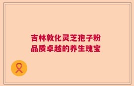 吉林敦化灵芝孢子粉 品质卓越的养生瑰宝