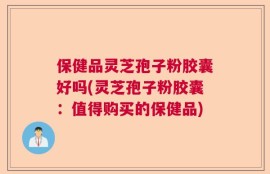 保健品灵芝孢子粉胶囊好吗(灵芝孢子粉胶囊：值得购买的保健品)
